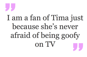 I am a fan of Tima just because she’s never afraid of being goofy on TV