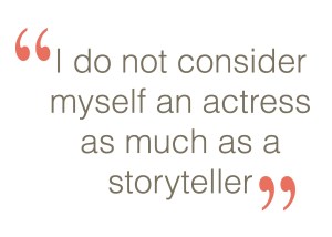 I do not consider myself an actress as much as a storyteller